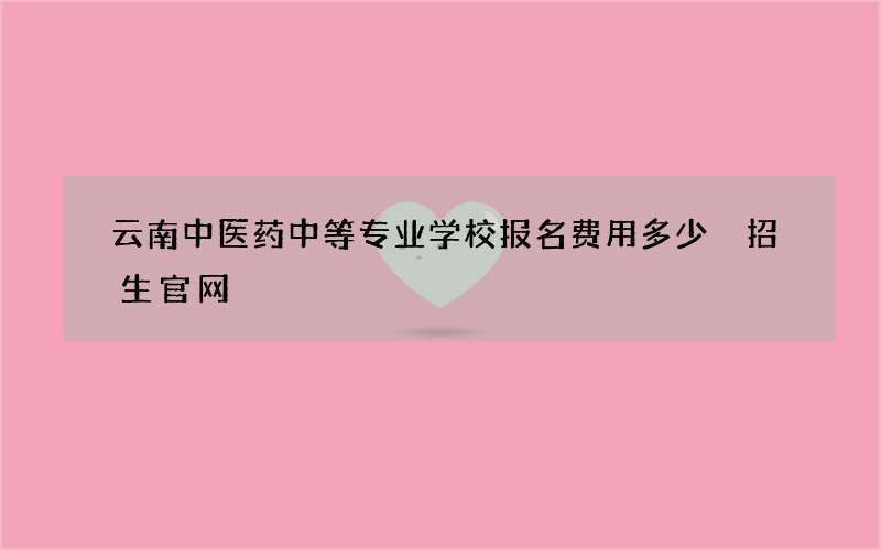 云南中医药中等专业学校报名费用多少 招生官网